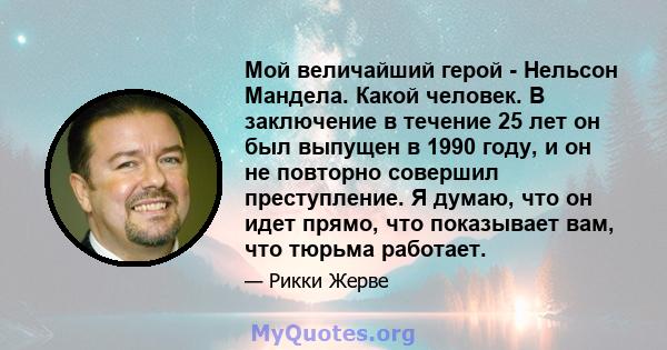 Мой величайший герой - Нельсон Мандела. Какой человек. В заключение в течение 25 лет он был выпущен в 1990 году, и он не повторно совершил преступление. Я думаю, что он идет прямо, что показывает вам, что тюрьма