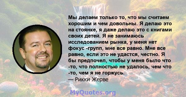 Мы делаем только то, что мы считаем хорошим и чем довольны. Я делаю это на стоянке, я даже делаю это с книгами своих детей. Я не занимаюсь исследованием рынка, у меня нет фокус -групп, мне все равно. Мне все равно, если 