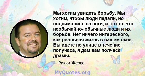 Мы хотим увидеть борьбу. Мы хотим, чтобы люди падали, но поднимались на ноги, и это то, что необычайно- обычные люди и их борьба. Нет ничего интересного, как реальная жизнь в вашем окне. Вы идете по улице в течение