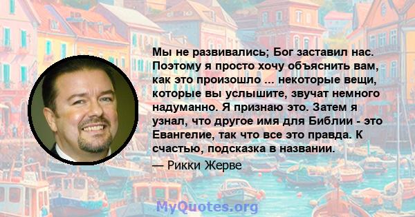 Мы не развивались; Бог заставил нас. Поэтому я просто хочу объяснить вам, как это произошло ... некоторые вещи, которые вы услышите, звучат немного надуманно. Я признаю это. Затем я узнал, что другое имя для Библии -