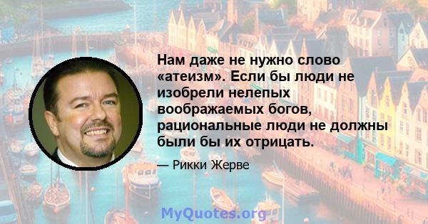 Нам даже не нужно слово «атеизм». Если бы люди не изобрели нелепых воображаемых богов, рациональные люди не должны были бы их отрицать.