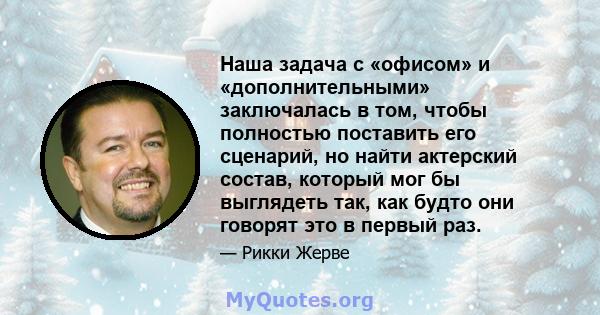 Наша задача с «офисом» и «дополнительными» заключалась в том, чтобы полностью поставить его сценарий, но найти актерский состав, который мог бы выглядеть так, как будто они говорят это в первый раз.