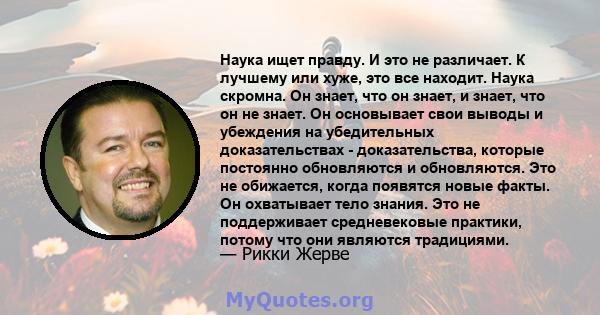 Наука ищет правду. И это не различает. К лучшему или хуже, это все находит. Наука скромна. Он знает, что он знает, и знает, что он не знает. Он основывает свои выводы и убеждения на убедительных доказательствах -