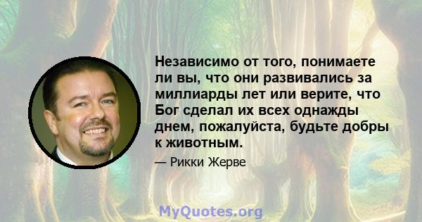 Независимо от того, понимаете ли вы, что они развивались за миллиарды лет или верите, что Бог сделал их всех однажды днем, пожалуйста, будьте добры к животным.