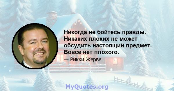 Никогда не бойтесь правды. Никаких плохих не может обсудить настоящий предмет. Вовсе нет плохого.