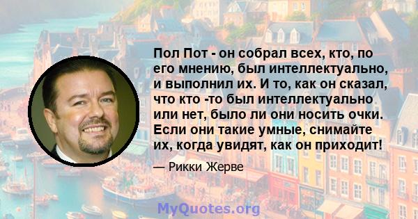 Пол Пот - он собрал всех, кто, по его мнению, был интеллектуально, и выполнил их. И то, как он сказал, что кто -то был интеллектуально или нет, было ли они носить очки. Если они такие умные, снимайте их, когда увидят,