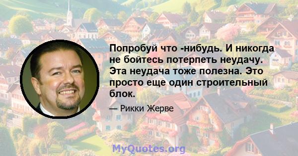 Попробуй что -нибудь. И никогда не бойтесь потерпеть неудачу. Эта неудача тоже полезна. Это просто еще один строительный блок.