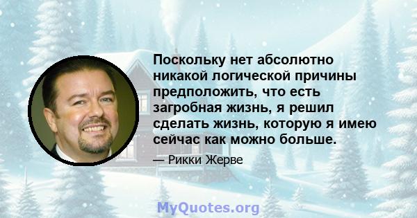 Поскольку нет абсолютно никакой логической причины предположить, что есть загробная жизнь, я решил сделать жизнь, которую я имею сейчас как можно больше.