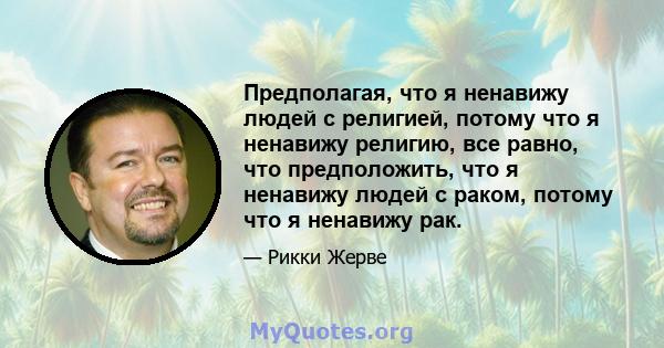 Предполагая, что я ненавижу людей с религией, потому что я ненавижу религию, все равно, что предположить, что я ненавижу людей с раком, потому что я ненавижу рак.