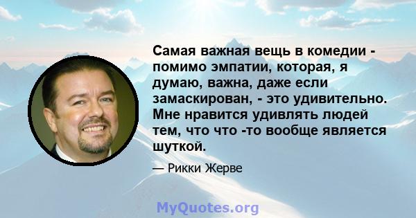 Самая важная вещь в комедии - помимо эмпатии, которая, я думаю, важна, даже если замаскирован, - это удивительно. Мне нравится удивлять людей тем, что что -то вообще является шуткой.