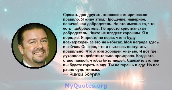 Сделать для других - хорошее эмпирическое правило. Я живу этим. Прощение, наверное, величайшая добродетель. Но это именно то, что есть - добродетель. Не просто христианская добродетель. Никто не владеет хорошим. Я в