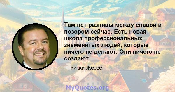 Там нет разницы между славой и позором сейчас. Есть новая школа профессиональных знаменитых людей, которые ничего не делают. Они ничего не создают.