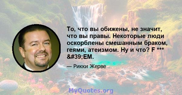 То, что вы обижены, не значит, что вы правы. Некоторые люди оскорблены смешанным браком, геями, атеизмом. Ну и что? F *** 'EM.