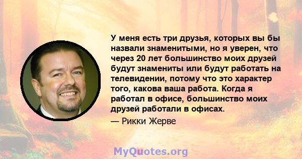 У меня есть три друзья, которых вы бы назвали знаменитыми, но я уверен, что через 20 лет большинство моих друзей будут знамениты или будут работать на телевидении, потому что это характер того, какова ваша работа. Когда 