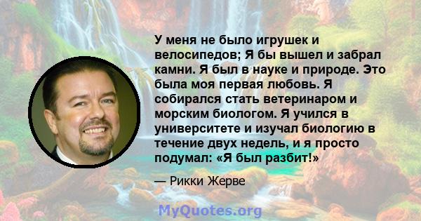 У меня не было игрушек и велосипедов; Я бы вышел и забрал камни. Я был в науке и природе. Это была моя первая любовь. Я собирался стать ветеринаром и морским биологом. Я учился в университете и изучал биологию в течение 