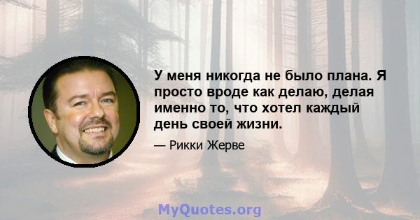 У меня никогда не было плана. Я просто вроде как делаю, делая именно то, что хотел каждый день своей жизни.