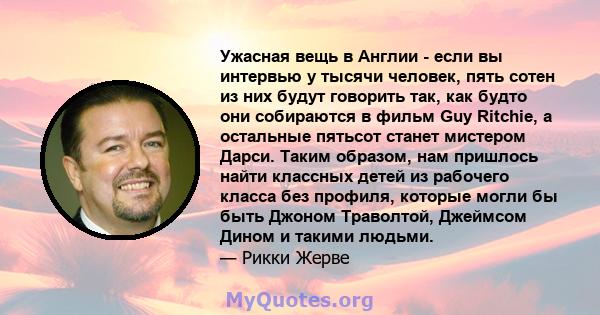 Ужасная вещь в Англии - если вы интервью у тысячи человек, пять сотен из них будут говорить так, как будто они собираются в фильм Guy Ritchie, а остальные пятьсот станет мистером Дарси. Таким образом, нам пришлось найти 