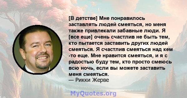 [В детстве] Мне понравилось заставлять людей смеяться, но меня также привлекали забавные люди. Я [все еще] очень счастлив не быть тем, кто пытается заставить других людей смеяться. Я счастлив смеяться над кем -то еще.