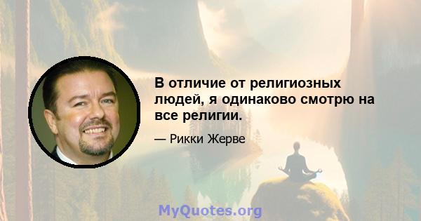 В отличие от религиозных людей, я одинаково смотрю на все религии.