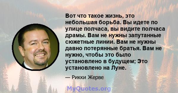 Вот что такое жизнь, это небольшая борьба. Вы идете по улице полчаса, вы видите полчаса драмы. Вам не нужны запутанные сюжетные линии. Вам не нужны давно потерянные братья. Вам не нужно, чтобы это было установлено в