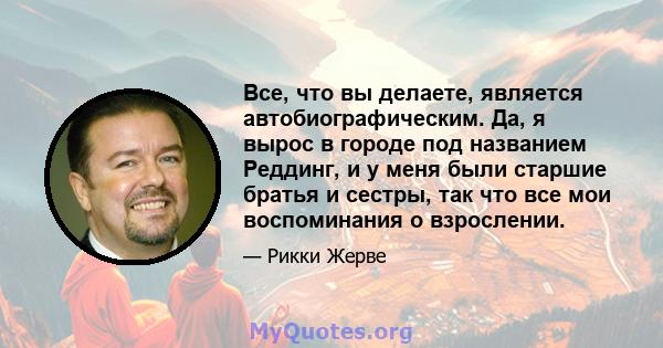 Все, что вы делаете, является автобиографическим. Да, я вырос в городе под названием Реддинг, и у меня были старшие братья и сестры, так что все мои воспоминания о взрослении.