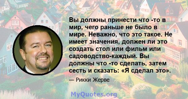 Вы должны принести что -то в мир, чего раньше не было в мире. Неважно, что это такое. Не имеет значения, должен ли это создать стол или фильм или садоводство-каждый. Вы должны что -то сделать, затем сесть и сказать: «Я