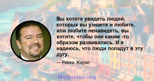 Вы хотите увидеть людей, которых вы узнаете и любите, или любите ненавидеть, вы хотите, чтобы они каким -то образом развивались. И я надеюсь, что люди попадут в эту дугу.