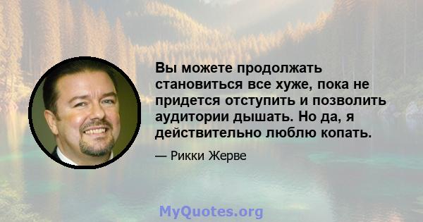 Вы можете продолжать становиться все хуже, пока не придется отступить и позволить аудитории дышать. Но да, я действительно люблю копать.