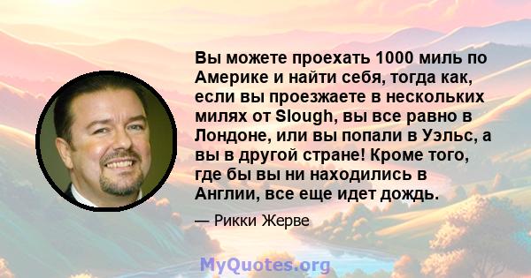 Вы можете проехать 1000 миль по Америке и найти себя, тогда как, если вы проезжаете в нескольких милях от Slough, вы все равно в Лондоне, или вы попали в Уэльс, а вы в другой стране! Кроме того, где бы вы ни находились