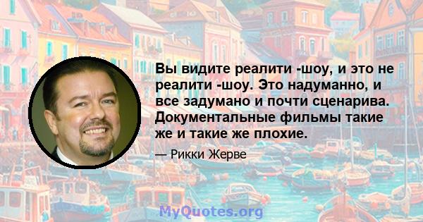 Вы видите реалити -шоу, и это не реалити -шоу. Это надуманно, и все задумано и почти сценарива. Документальные фильмы такие же и такие же плохие.