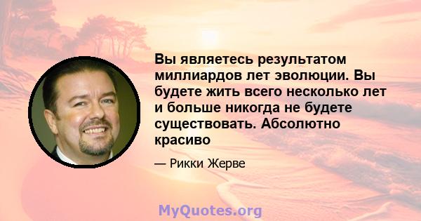 Вы являетесь результатом миллиардов лет эволюции. Вы будете жить всего несколько лет и больше никогда не будете существовать. Абсолютно красиво