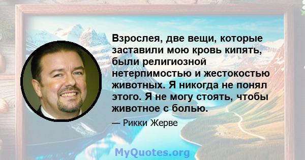 Взрослея, две вещи, которые заставили мою кровь кипять, были религиозной нетерпимостью и жестокостью животных. Я никогда не понял этого. Я не могу стоять, чтобы животное с болью.