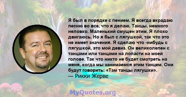 Я был в порядке с пением. Я всегда вкрадаю песню во все, что я делаю. Танцы, немного неловко. Маленький смущен этим. Я плохо двигаюсь. Но я был с лягушкой, так что это не имеет значения. Я сделаю что -нибудь с лягушкой, 