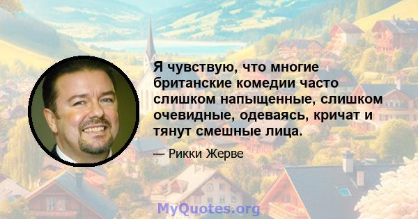 Я чувствую, что многие британские комедии часто слишком напыщенные, слишком очевидные, одеваясь, кричат ​​и тянут смешные лица.