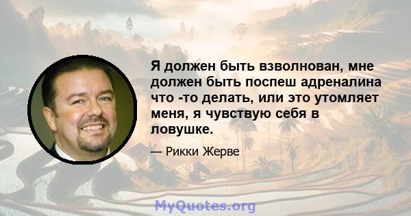 Я должен быть взволнован, мне должен быть поспеш адреналина что -то делать, или это утомляет меня, я чувствую себя в ловушке.