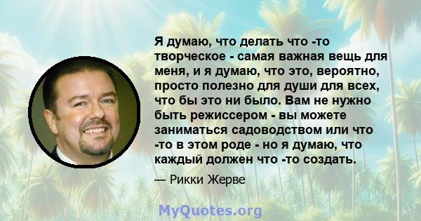 Я думаю, что делать что -то творческое - самая важная вещь для меня, и я думаю, что это, вероятно, просто полезно для души для всех, что бы это ни было. Вам не нужно быть режиссером - вы можете заниматься садоводством