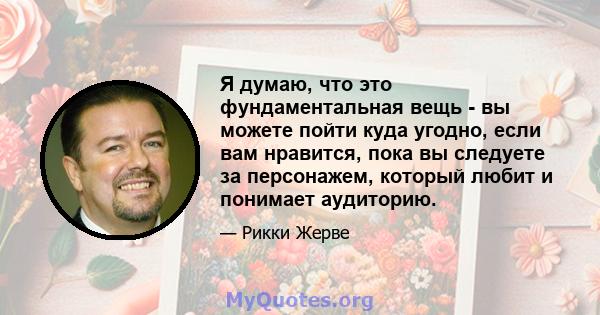 Я думаю, что это фундаментальная вещь - вы можете пойти куда угодно, если вам нравится, пока вы следуете за персонажем, который любит и понимает аудиторию.