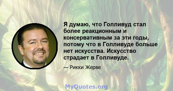 Я думаю, что Голливуд стал более реакционным и консервативным за эти годы, потому что в Голливуде больше нет искусства. Искусство страдает в Голливуде.