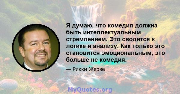 Я думаю, что комедия должна быть интеллектуальным стремлением. Это сводится к логике и анализу. Как только это становится эмоциональным, это больше не комедия.