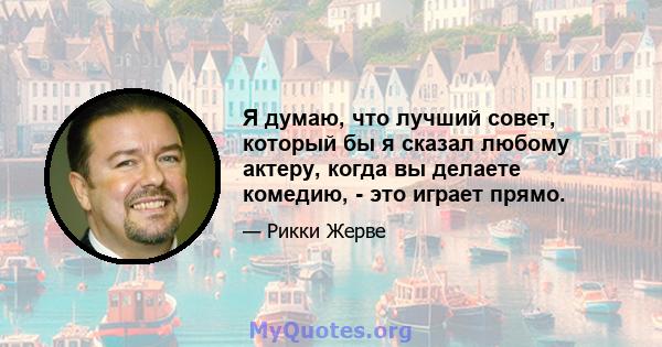 Я думаю, что лучший совет, который бы я сказал любому актеру, когда вы делаете комедию, - это играет прямо.