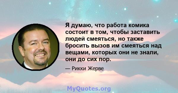 Я думаю, что работа комика состоит в том, чтобы заставить людей смеяться, но также бросить вызов им смеяться над вещами, которых они не знали, они до сих пор.