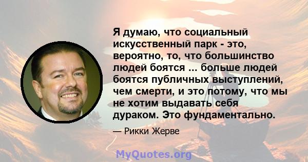 Я думаю, что социальный искусственный парк - это, вероятно, то, что большинство людей боятся ... больше людей боятся публичных выступлений, чем смерти, и это потому, что мы не хотим выдавать себя дураком. Это