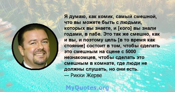 Я думаю, как комик, самый смешной, что вы можете быть с людьми, которых вы знаете, и [кого] вы знали годами, в пабе. Это так же смешно, как и вы, и поэтому цель [в то время как стояние] состоит в том, чтобы сделать это