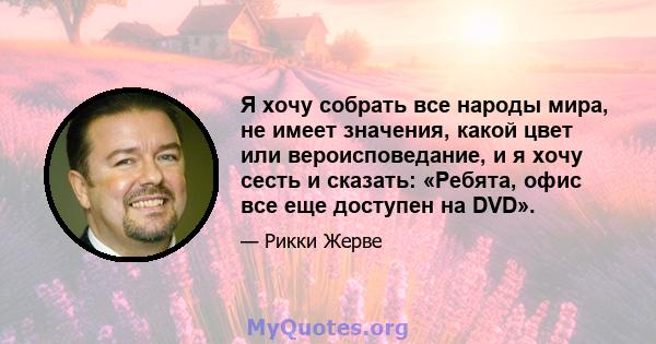 Я хочу собрать все народы мира, не имеет значения, какой цвет или вероисповедание, и я хочу сесть и сказать: «Ребята, офис все еще доступен на DVD».