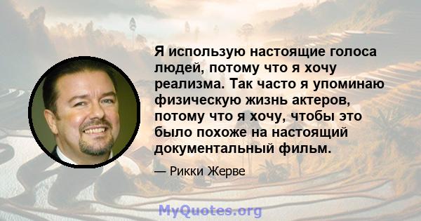 Я использую настоящие голоса людей, потому что я хочу реализма. Так часто я упоминаю физическую жизнь актеров, потому что я хочу, чтобы это было похоже на настоящий документальный фильм.