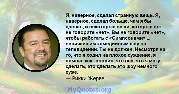 Я, наверное, сделал странную вещь. Я, наверное, сделал больше, чем я бы сделал, и некоторые вещи, которые вы не говорите «нет». Вы не говорите «нет», чтобы работать с «Симпсонами» ... величайшим комедийным шоу на