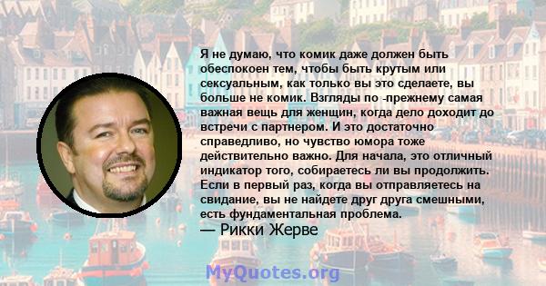 Я не думаю, что комик даже должен быть обеспокоен тем, чтобы быть крутым или сексуальным, как только вы это сделаете, вы больше не комик. Взгляды по -прежнему самая важная вещь для женщин, когда дело доходит до встречи