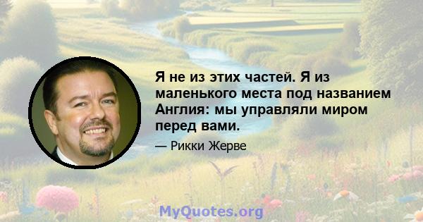 Я не из этих частей. Я из маленького места под названием Англия: мы управляли миром перед вами.