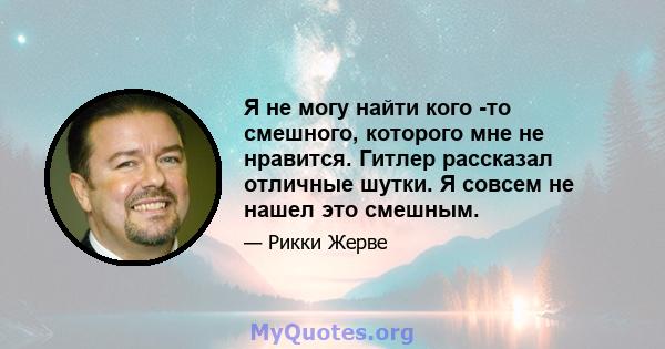 Я не могу найти кого -то смешного, которого мне не нравится. Гитлер рассказал отличные шутки. Я совсем не нашел это смешным.