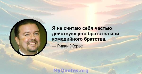 Я не считаю себя частью действующего братства или комедийного братства.